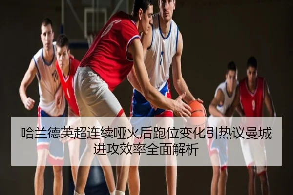 哈兰德英超连续哑火后跑位变化引热议曼城进攻效率全面解析