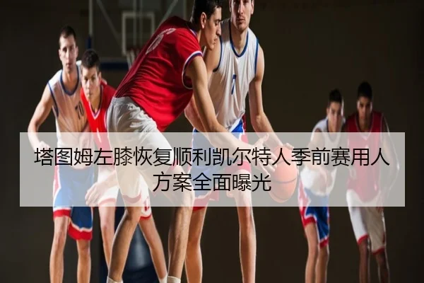 塔图姆左膝恢复顺利凯尔特人季前赛用人方案全面曝光