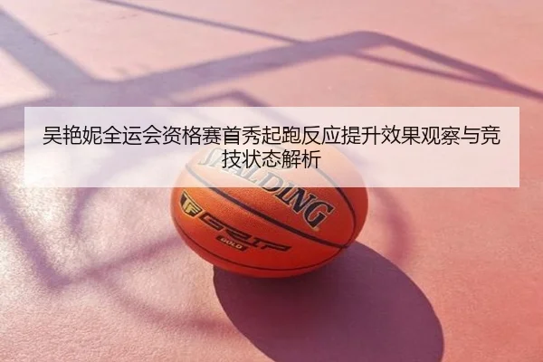 吴艳妮全运会资格赛首秀起跑反应提升效果观察与竞技状态解析